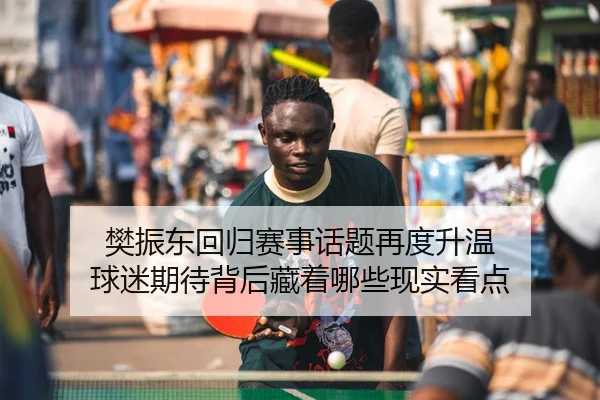 樊振东回归赛事话题再度升温 球迷期待背后藏着哪些现实看点